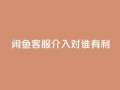 闲鱼客服介入对谁有利,dy评论 - qq空间点赞自助下单平台 - ks便宜的下单平台